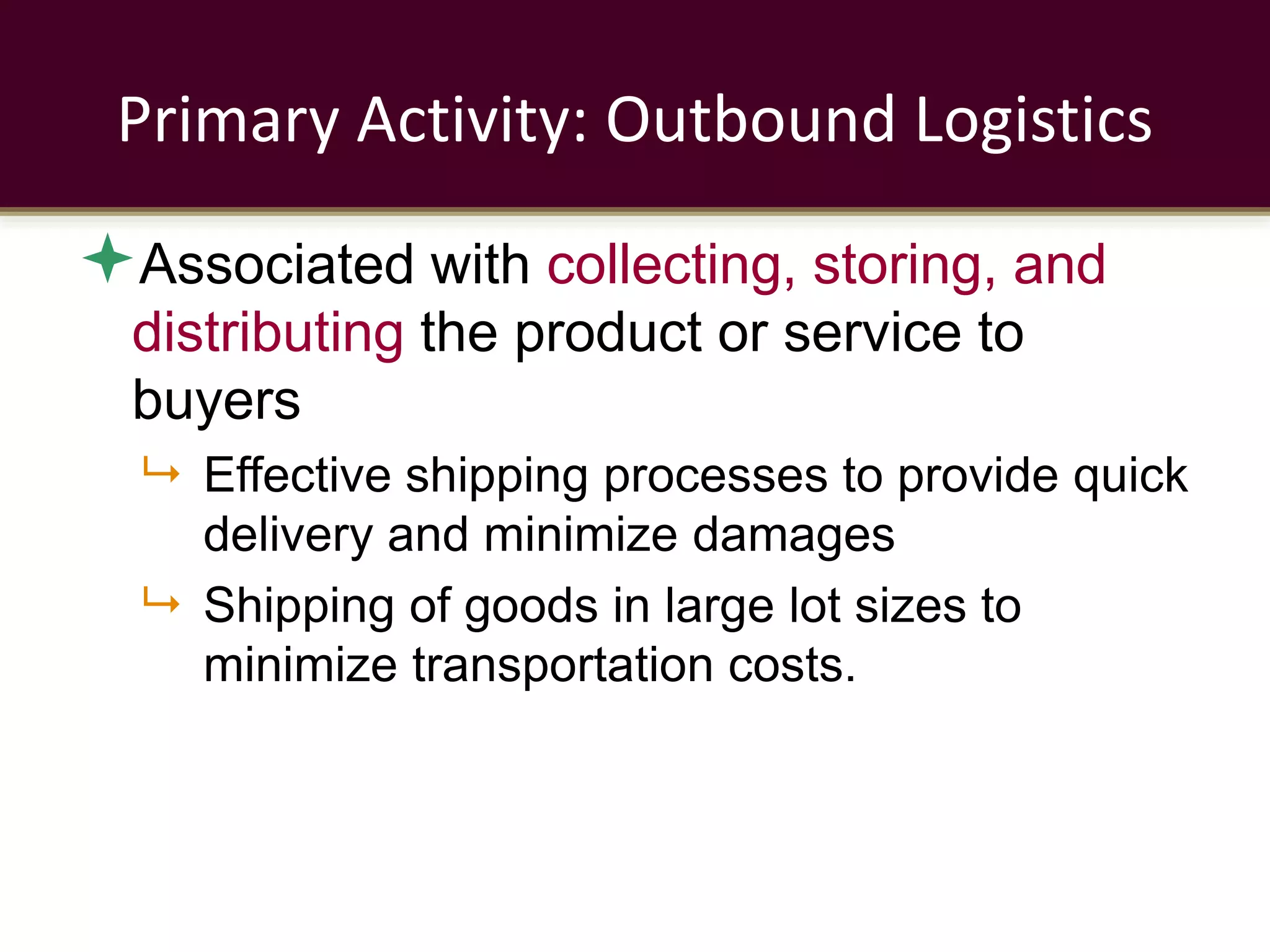Primary Activity: Outbound Logistics
Associated with collecting, storing, and
distributing the product or service to
buyers
 Effective shipping processes to provide quick
delivery and minimize damages
 Shipping of goods in large lot sizes to
minimize transportation costs.
 