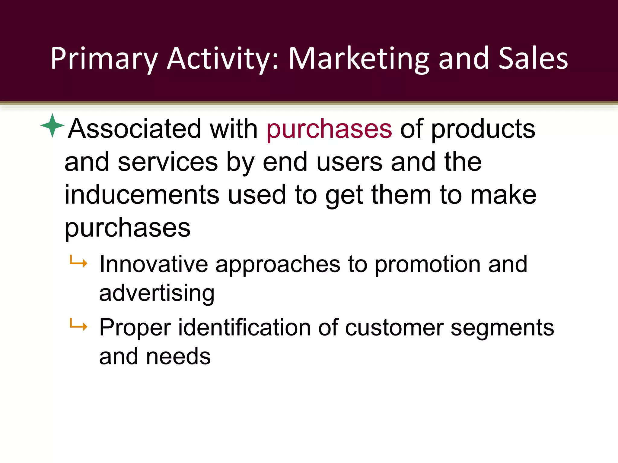 Primary Activity: Marketing and Sales
Associated with purchases of products
and services by end users and the
inducements used to get them to make
purchases
 Innovative approaches to promotion and
advertising
 Proper identification of customer segments
and needs
 