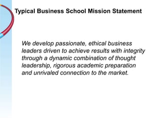 Typical Business School Mission Statement
We develop passionate, ethical business
leaders driven to achieve results with integrity
through a dynamic combination of thought
leadership, rigorous academic preparation
and unrivaled connection to the market.
 