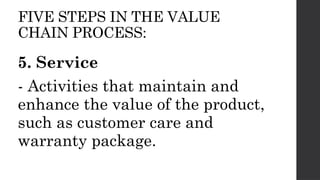 FIVE STEPS IN THE VALUE
CHAIN PROCESS:
5. Service
- Activities that maintain and
enhance the value of the product,
such as customer care and
warranty package.
 