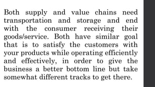 Both supply and value chains need
transportation and storage and end
with the consumer receiving their
goods/service. Both have similar goal
that is to satisfy the customers with
your products while operating efficiently
and effectively, in order to give the
business a better bottom line but take
somewhat different tracks to get there.
 