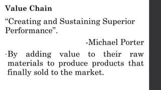Value Chain
“Creating and Sustaining Superior
Performance”.
-Michael Porter
-By adding value to their raw
materials to produce products that
finally sold to the market.
 