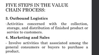 FIVE STEPS IN THE VALUE
CHAIN PROCESS:
3. Outbound Logistics
-Activities concerned with the collection,
storage, and distribution of finished product or
service to customers.
4. Marketing and Sales
- Involve activities that associated among the
general consumers or buyers to purchase a
product.
 