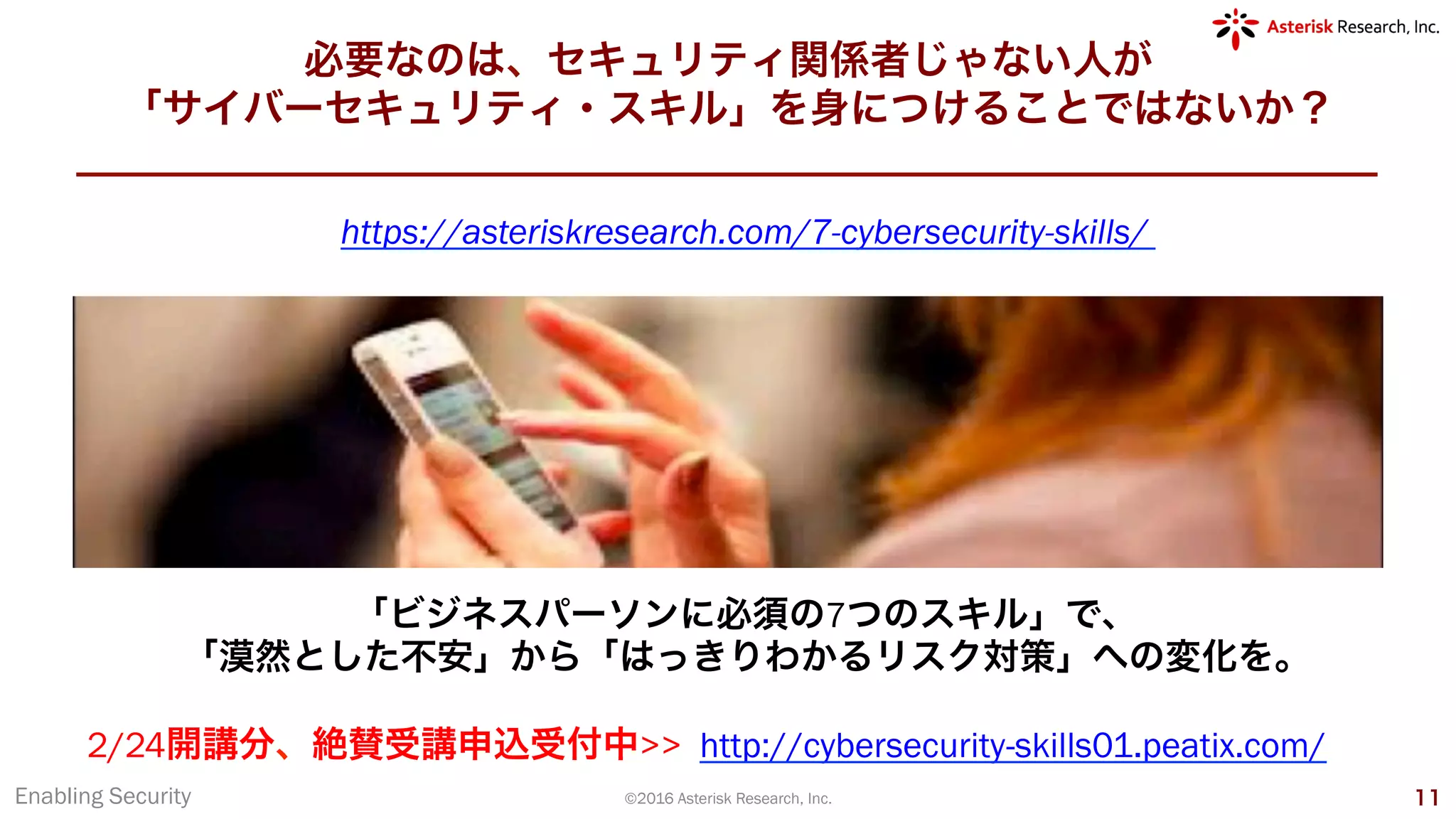 必要なのは、セキュリティ関係者じゃない人が
「サイバーセキュリティ・スキル」を身につけることではないか？
Enabling Security ©2016 Asterisk Research, Inc. 11
「ビジネスパーソンに必須の7つのスキル」で、
「漠然とした不安」から「はっきりわかるリスク対策」への変化を。
https://asteriskresearch.com/7-cybersecurity-skills/
2/24開講分、絶賛受講申込受付中>> http://cybersecurity-skills01.peatix.com/
 