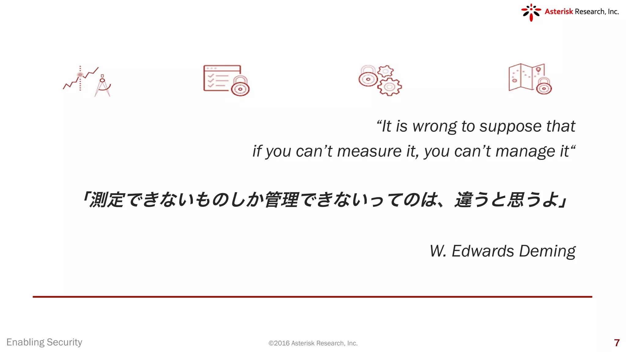 “It is wrong to suppose that
if you can’t measure it, you can’t manage it“
「測定できないものしか管理できないってのは、違うと思うよ」
W. Edwards Deming
Enabling Security ©2016 Asterisk Research, Inc. 7
 