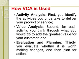 How VCA is Used
 Activity Analysis: First, you identify
the activities you undertake to deliver
your product or service;
 Value Analysis: Second, for each
activity, you think through what you
would do to add the greatest value for
your customer; and
 Evaluation and Planning: Thirdly,
you evaluate whether it is worth
making changes, and then plan for
action.
 