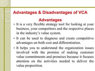  It is a very flexible strategy tool for looking at your
business, your competitors and the respective places
in the industry’s value system.
 It can be used to diagnose and create competitive
advantages on both cost and differentiation.
 It helps you to understand the organization issues
involved with the promise of making customer
value commitments and promises because it focuses
attention on the activities needed to deliver the
value proposition.
Advantages & Disadvantages of VCA
Advantages
 