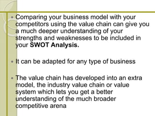  Comparing your business model with your
competitors using the value chain can give you
a much deeper understanding of your
strengths and weaknesses to be included in
your SWOT Analysis.
 It can be adapted for any type of business
 The value chain has developed into an extra
model, the industry value chain or value
system which lets you get a better
understanding of the much broader
competitive arena
 