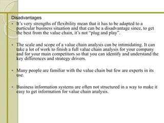 Disadvantages
 It’s very strengths of flexibility mean that it has to be adapted to a
particular business situation and that can be a disadvantage since, to get
the best from the value chain, it’s not “plug and play”.
 The scale and scope of a value chain analysis can be intimidating. It can
take a lot of work to finish a full value chain analysis for your company
and for your main competitors so that you can identify and understand the
key differences and strategy drivers.
 Many people are familiar with the value chain but few are experts in its
use.
 Business information systems are often not structured in a way to make it
easy to get information for value chain analysis.
 