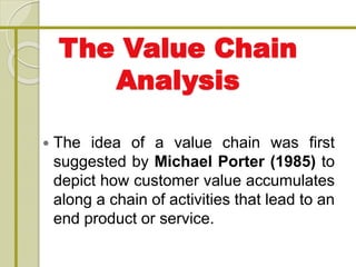 The Value Chain
Analysis
 The idea of a value chain was first
suggested by Michael Porter (1985) to
depict how customer value accumulates
along a chain of activities that lead to an
end product or service.
 