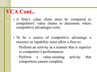VCA Cont..
 A firm’s value chain must be compared to
competitors’ value chains to determine where
competitive advantages exist.
 To be a source of competitive advantage a
resource or capability must allow a firm to:
◦ Perform an activity in a manner that is superior
to competitor’s performances
◦ Perform a value-creating activity that
competitors cannot complete
 