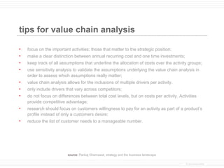 tips for value chain analysis

•   focus on the important activities; those that matter to the strategic position;
•   make a clear distinction between annual recurring cost and one time investments;
•   keep track of all assumptions that underline the allocation of costs over the activity groups;
•   use sensitivity analysis to validate the assumptions underlying the value chain analysis in
    order to assess which assumptions really matter;
•   value chain analysis allows for the inclusions of multiple drivers per activity.
•   only include drivers that vary across competitors;
•   do not focus on differences between total cost levels, but on costs per activity. Activities
    provide competitive advantage;
•   research should focus on customers willingness to pay for an activity as part of a product’s
    profile instead of only a customers desire;
•   reduce the list of customer needs to a manageable number.




                          source: Pankaj Ghemawat, strategy and the business landscape

                                                                                          © provenmodels
 