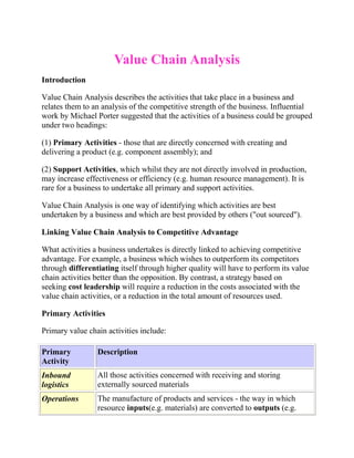 Value Chain Analysis
Introduction
Value Chain Analysis describes the activities that take place in a business and
relates them to an analysis of the competitive strength of the business. Influential
work by Michael Porter suggested that the activities of a business could be grouped
under two headings:
(1) Primary Activities - those that are directly concerned with creating and
delivering a product (e.g. component assembly); and
(2) Support Activities, which whilst they are not directly involved in production,
may increase effectiveness or efficiency (e.g. human resource management). It is
rare for a business to undertake all primary and support activities.
Value Chain Analysis is one way of identifying which activities are best
undertaken by a business and which are best provided by others ("out sourced").
Linking Value Chain Analysis to Competitive Advantage
What activities a business undertakes is directly linked to achieving competitive
advantage. For example, a business which wishes to outperform its competitors
through differentiating itself through higher quality will have to perform its value
chain activities better than the opposition. By contrast, a strategy based on
seeking cost leadership will require a reduction in the costs associated with the
value chain activities, or a reduction in the total amount of resources used.
Primary Activities
Primary value chain activities include:
Primary
Activity
Description
Inbound
logistics
All those activities concerned with receiving and storing
externally sourced materials
Operations The manufacture of products and services - the way in which
resource inputs(e.g. materials) are converted to outputs (e.g.
 