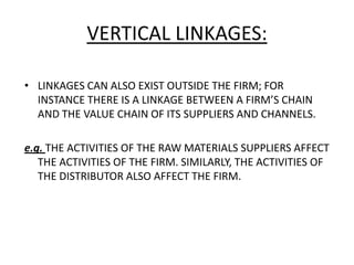 VERTICAL LINKAGES:
• LINKAGES CAN ALSO EXIST OUTSIDE THE FIRM; FOR
INSTANCE THERE IS A LINKAGE BETWEEN A FIRM’S CHAIN
AND THE VALUE CHAIN OF ITS SUPPLIERS AND CHANNELS.
e.g. THE ACTIVITIES OF THE RAW MATERIALS SUPPLIERS AFFECT
THE ACTIVITIES OF THE FIRM. SIMILARLY, THE ACTIVITIES OF
THE DISTRIBUTOR ALSO AFFECT THE FIRM.
 