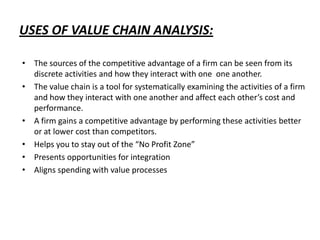 USES OF VALUE CHAIN ANALYSIS:
• The sources of the competitive advantage of a firm can be seen from its
discrete activities and how they interact with one one another.
• The value chain is a tool for systematically examining the activities of a firm
and how they interact with one another and affect each other’s cost and
performance.
• A firm gains a competitive advantage by performing these activities better
or at lower cost than competitors.
• Helps you to stay out of the “No Profit Zone”
• Presents opportunities for integration
• Aligns spending with value processes
 