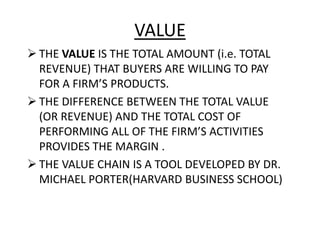 VALUE
 THE VALUE IS THE TOTAL AMOUNT (i.e. TOTAL
REVENUE) THAT BUYERS ARE WILLING TO PAY
FOR A FIRM’S PRODUCTS.
 THE DIFFERENCE BETWEEN THE TOTAL VALUE
(OR REVENUE) AND THE TOTAL COST OF
PERFORMING ALL OF THE FIRM’S ACTIVITIES
PROVIDES THE MARGIN .
 THE VALUE CHAIN IS A TOOL DEVELOPED BY DR.
MICHAEL PORTER(HARVARD BUSINESS SCHOOL)
 