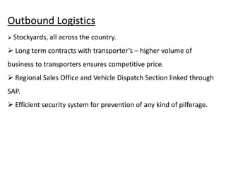 Outbound Logistics
 Stockyards, all across the country.
 Long term contracts with transporter’s – higher volume of
business to transporters ensures competitive price.
 Regional Sales Office and Vehicle Dispatch Section linked through
SAP.
 Efficient security system for prevention of any kind of pilferage.
 