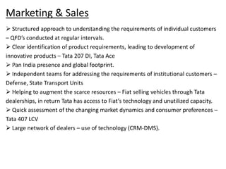 Marketing & Sales
 Structured approach to understanding the requirements of individual customers
– QFD’s conducted at regular intervals.
 Clear identification of product requirements, leading to development of
innovative products – Tata 207 DI, Tata Ace
 Pan India presence and global footprint.
 Independent teams for addressing the requirements of institutional customers –
Defense, State Transport Units
 Helping to augment the scarce resources – Fiat selling vehicles through Tata
dealerships, in return Tata has access to Fiat’s technology and unutilized capacity.
 Quick assessment of the changing market dynamics and consumer preferences –
Tata 407 LCV
 Large network of dealers – use of technology (CRM-DMS).
 