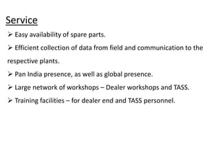 Service
 Easy availability of spare parts.
 Efficient collection of data from field and communication to the
respective plants.
 Pan India presence, as well as global presence.
 Large network of workshops – Dealer workshops and TASS.
 Training facilities – for dealer end and TASS personnel.
 