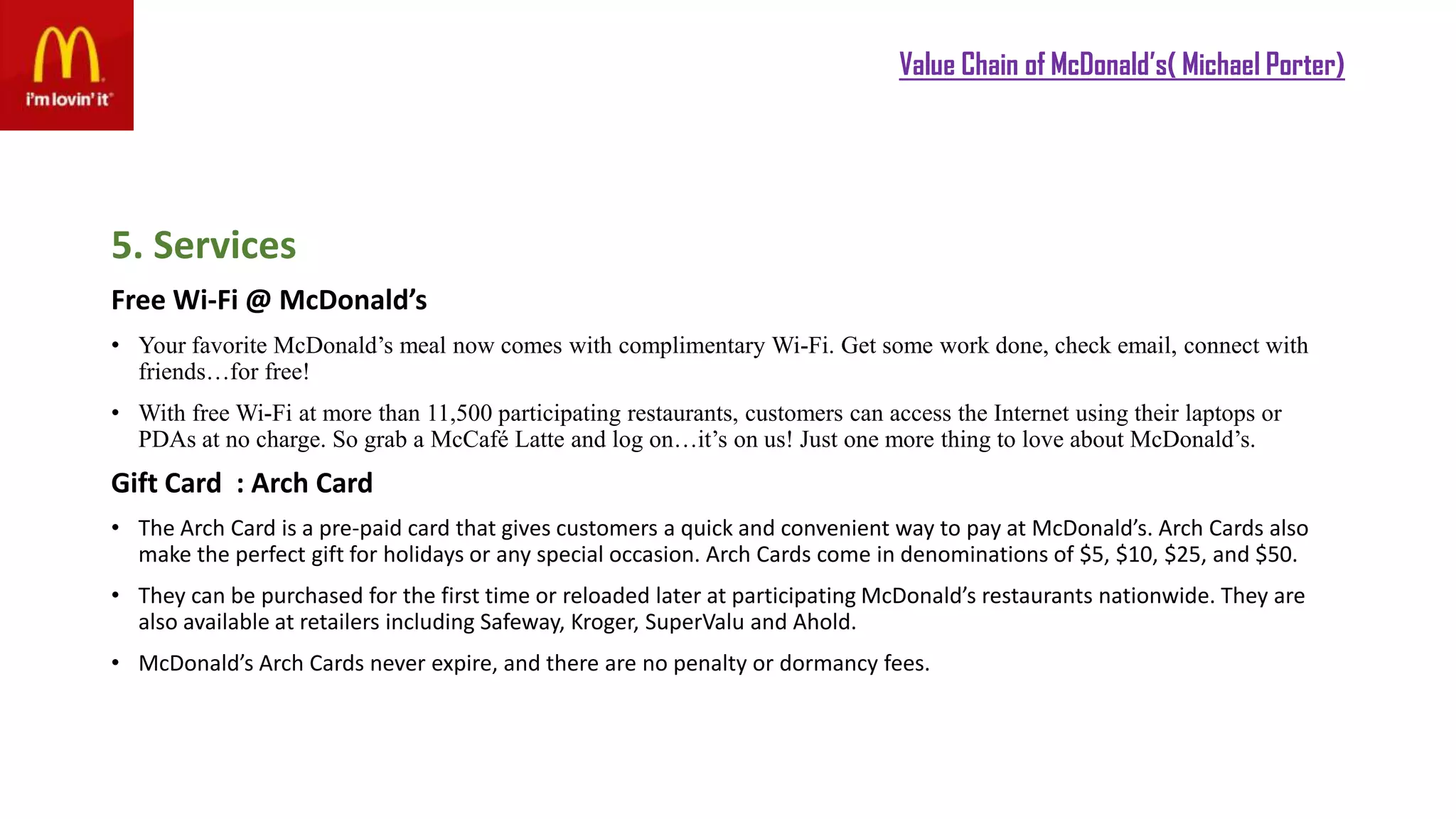 Value Chain of McDonald’s( Michael Porter)
5. Services
Free Wi-Fi @ McDonald’s
• Your favorite McDonald’s meal now comes with complimentary Wi-Fi. Get some work done, check email, connect with
friends…for free!
• With free Wi-Fi at more than 11,500 participating restaurants, customers can access the Internet using their laptops or
PDAs at no charge. So grab a McCafé Latte and log on…it’s on us! Just one more thing to love about McDonald’s.
Gift Card : Arch Card
• The Arch Card is a pre-paid card that gives customers a quick and convenient way to pay at McDonald’s. Arch Cards also
make the perfect gift for holidays or any special occasion. Arch Cards come in denominations of $5, $10, $25, and $50.
• They can be purchased for the first time or reloaded later at participating McDonald’s restaurants nationwide. They are
also available at retailers including Safeway, Kroger, SuperValu and Ahold.
• McDonald’s Arch Cards never expire, and there are no penalty or dormancy fees.
 