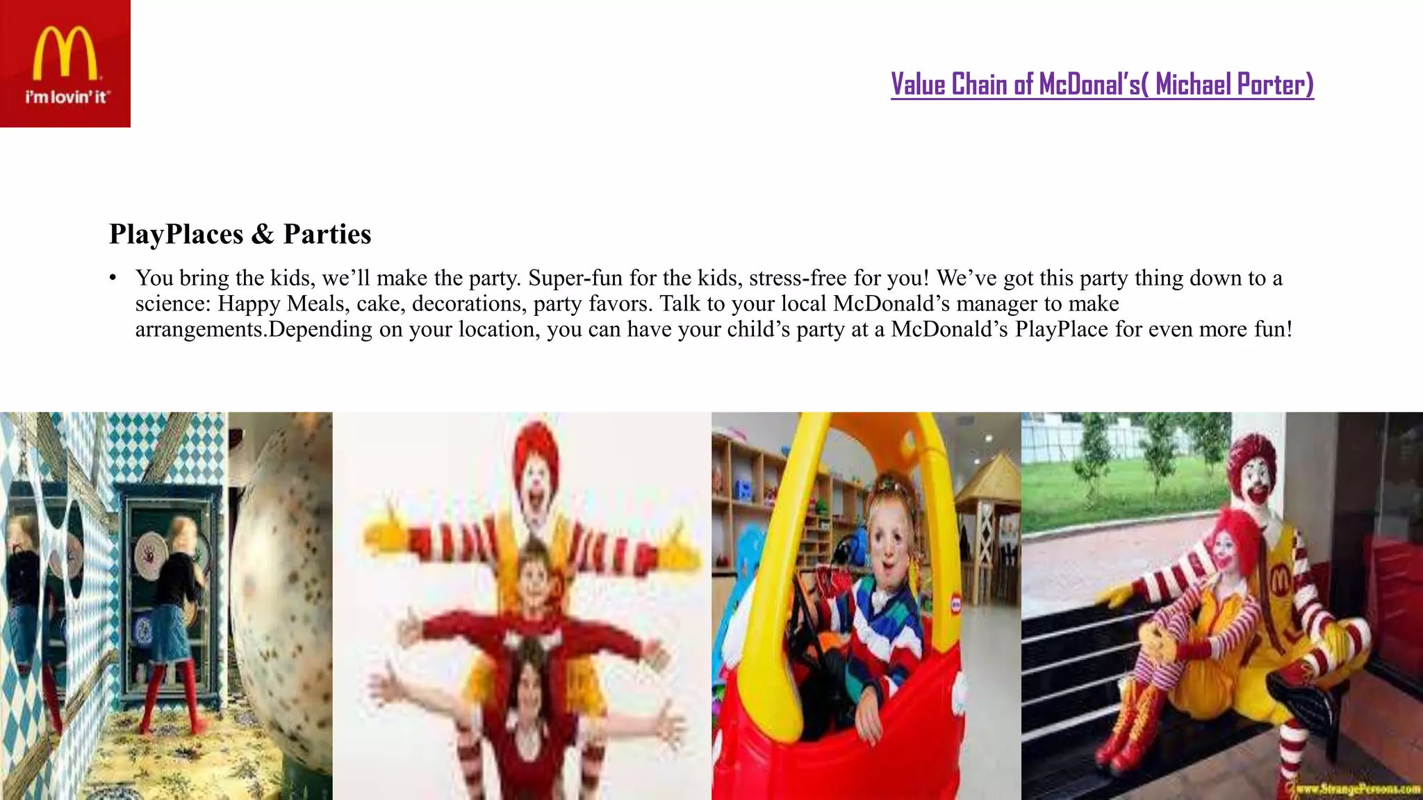 Value Chain of McDonal’s( Michael Porter)
PlayPlaces & Parties
• You bring the kids, we’ll make the party. Super-fun for the kids, stress-free for you! We’ve got this party thing down to a
science: Happy Meals, cake, decorations, party favors. Talk to your local McDonald’s manager to make
arrangements.Depending on your location, you can have your child’s party at a McDonald’s PlayPlace for even more fun!
 
