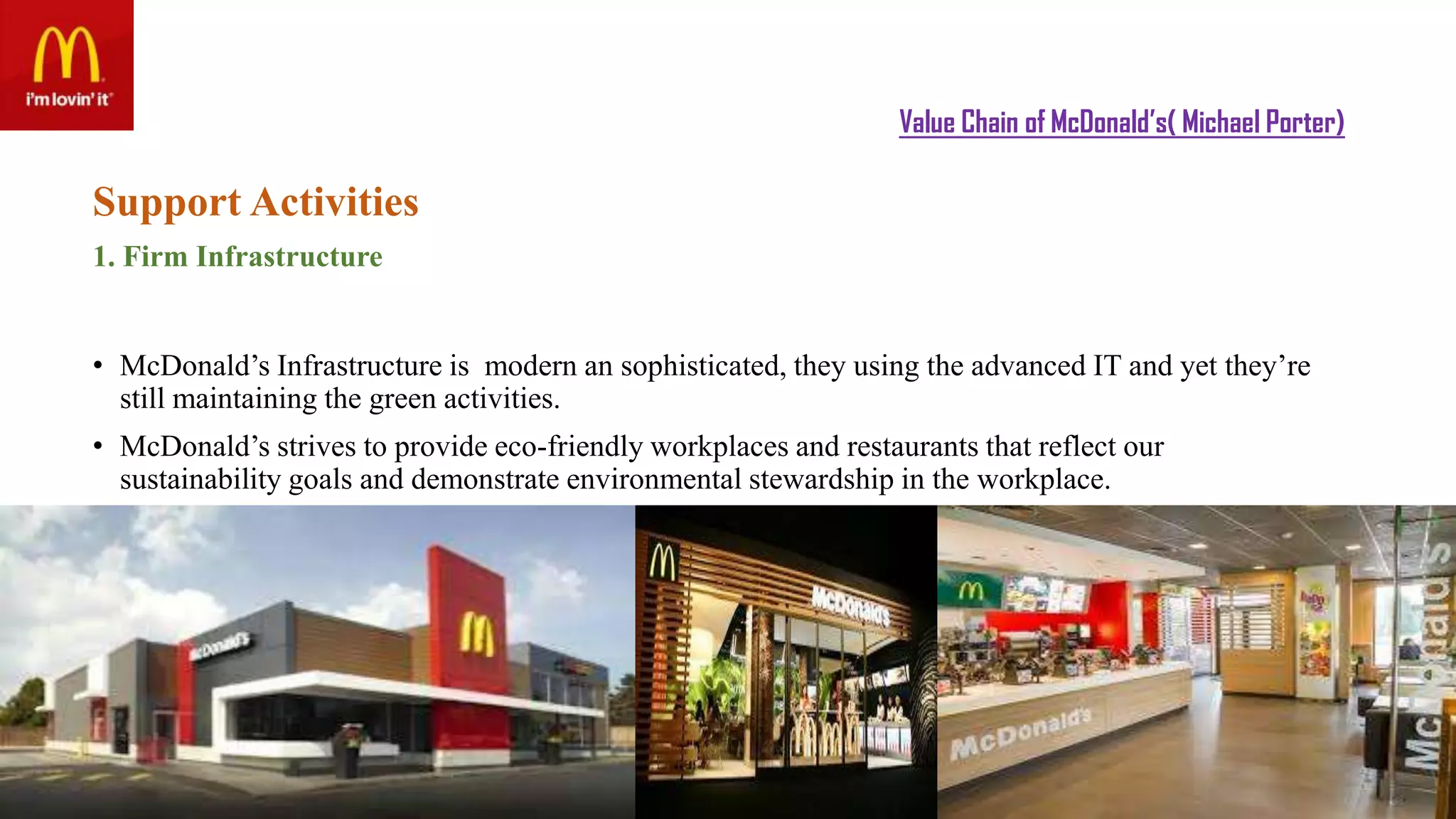 Value Chain of McDonald’s( Michael Porter)
Support Activities
1. Firm Infrastructure
• McDonald’s Infrastructure is modern an sophisticated, they using the advanced IT and yet they’re
still maintaining the green activities.
• McDonald’s strives to provide eco-friendly workplaces and restaurants that reflect our
sustainability goals and demonstrate environmental stewardship in the workplace.
 