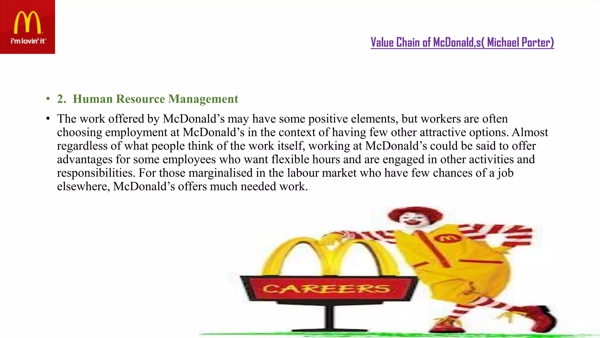 Value Chain of McDonald,s( Michael Porter)
• 2. Human Resource Management
• The work offered by McDonald’s may have some positive elements, but workers are often
choosing employment at McDonald’s in the context of having few other attractive options. Almost
regardless of what people think of the work itself, working at McDonald’s could be said to offer
advantages for some employees who want flexible hours and are engaged in other activities and
responsibilities. For those marginalised in the labour market who have few chances of a job
elsewhere, McDonald’s offers much needed work.
 
