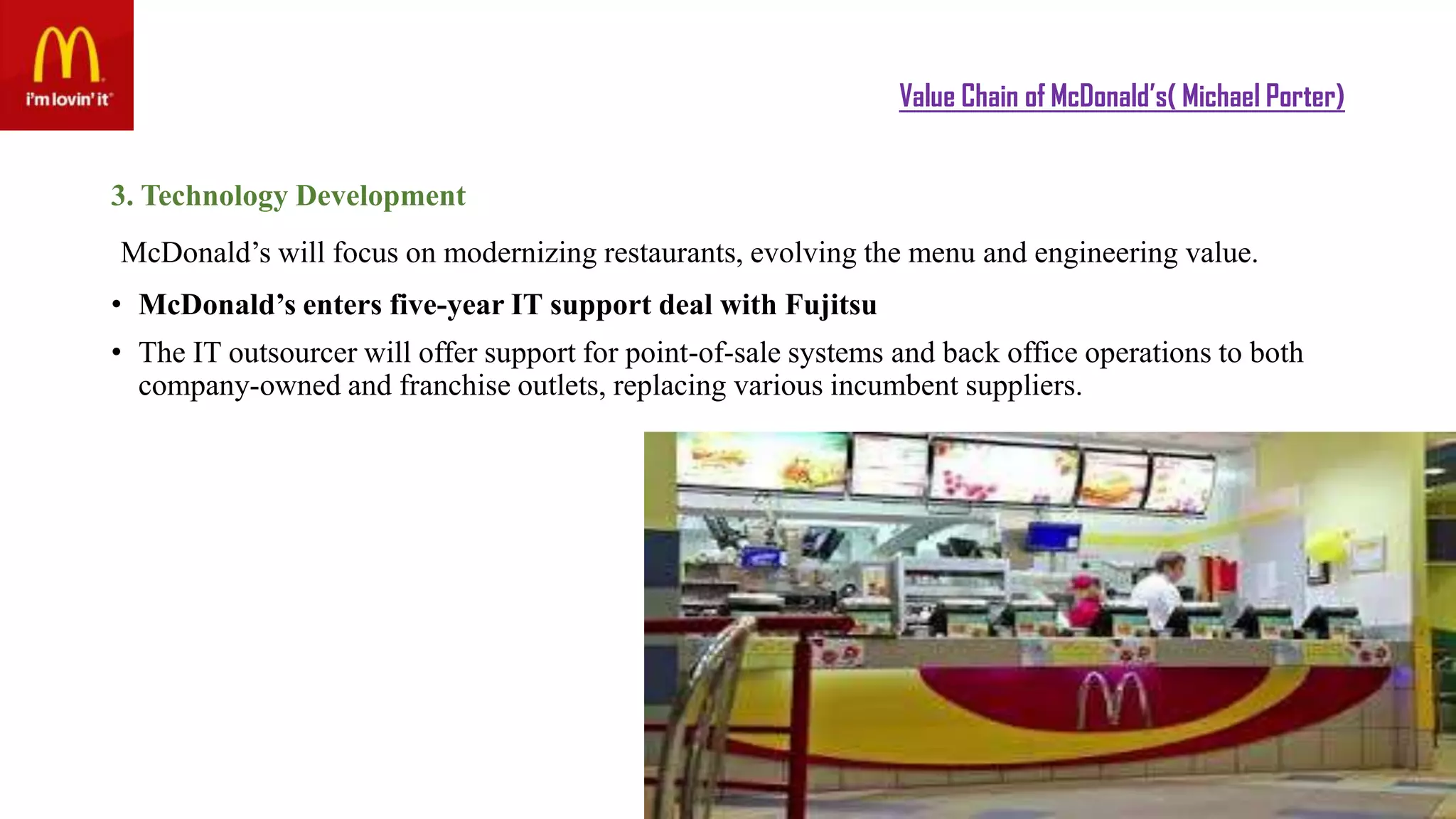 Value Chain of McDonald’s( Michael Porter)
3. Technology Development
McDonald’s will focus on modernizing restaurants, evolving the menu and engineering value.
• McDonald’s enters five-year IT support deal with Fujitsu
• The IT outsourcer will offer support for point-of-sale systems and back office operations to both
company-owned and franchise outlets, replacing various incumbent suppliers.
 