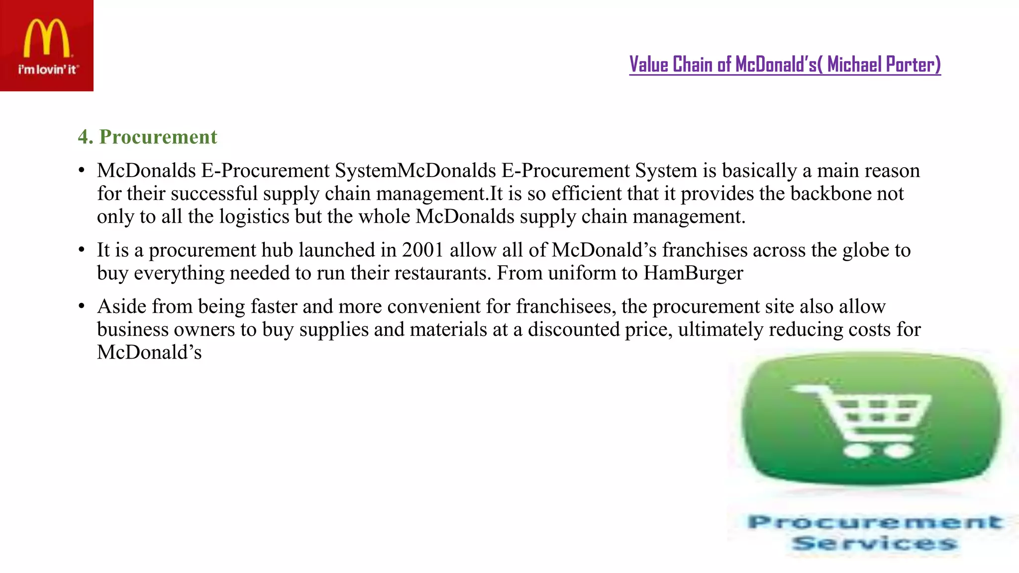 Value Chain of McDonald’s( Michael Porter)
4. Procurement
• McDonalds E-Procurement SystemMcDonalds E-Procurement System is basically a main reason
for their successful supply chain management.It is so efficient that it provides the backbone not
only to all the logistics but the whole McDonalds supply chain management.
• It is a procurement hub launched in 2001 allow all of McDonald’s franchises across the globe to
buy everything needed to run their restaurants. From uniform to HamBurger
• Aside from being faster and more convenient for franchisees, the procurement site also allow
business owners to buy supplies and materials at a discounted price, ultimately reducing costs for
McDonald’s
 