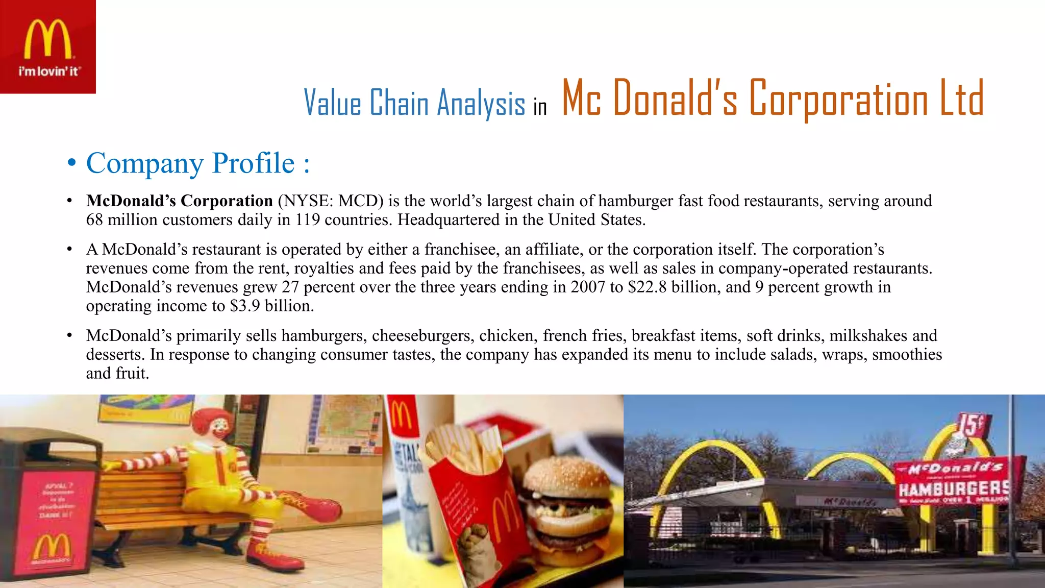 Value Chain Analysis in Mc Donald’s Corporation Ltd
• Company Profile :
• McDonald’s Corporation (NYSE: MCD) is the world’s largest chain of hamburger fast food restaurants, serving around
68 million customers daily in 119 countries. Headquartered in the United States.
• A McDonald’s restaurant is operated by either a franchisee, an affiliate, or the corporation itself. The corporation’s
revenues come from the rent, royalties and fees paid by the franchisees, as well as sales in company-operated restaurants.
McDonald’s revenues grew 27 percent over the three years ending in 2007 to $22.8 billion, and 9 percent growth in
operating income to $3.9 billion.
• McDonald’s primarily sells hamburgers, cheeseburgers, chicken, french fries, breakfast items, soft drinks, milkshakes and
desserts. In response to changing consumer tastes, the company has expanded its menu to include salads, wraps, smoothies
and fruit.
 