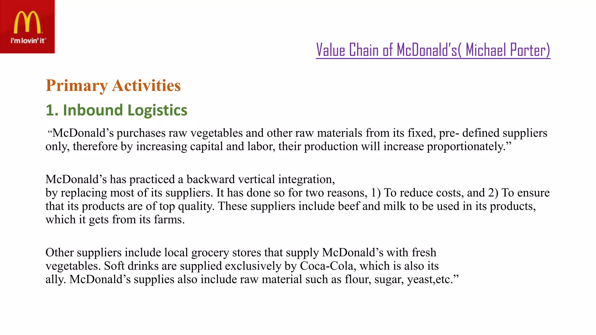 Value Chain of McDonald’s( Michael Porter)
Primary Activities
1. Inbound Logistics
“McDonald’s purchases raw vegetables and other raw materials from its fixed, pre- defined suppliers
only, therefore by increasing capital and labor, their production will increase proportionately.”
McDonald’s has practiced a backward vertical integration,
by replacing most of its suppliers. It has done so for two reasons, 1) To reduce costs, and 2) To ensure
that its products are of top quality. These suppliers include beef and milk to be used in its products,
which it gets from its farms.
Other suppliers include local grocery stores that supply McDonald’s with fresh
vegetables. Soft drinks are supplied exclusively by Coca-Cola, which is also its
ally. McDonald’s supplies also include raw material such as flour, sugar, yeast,etc.”
 