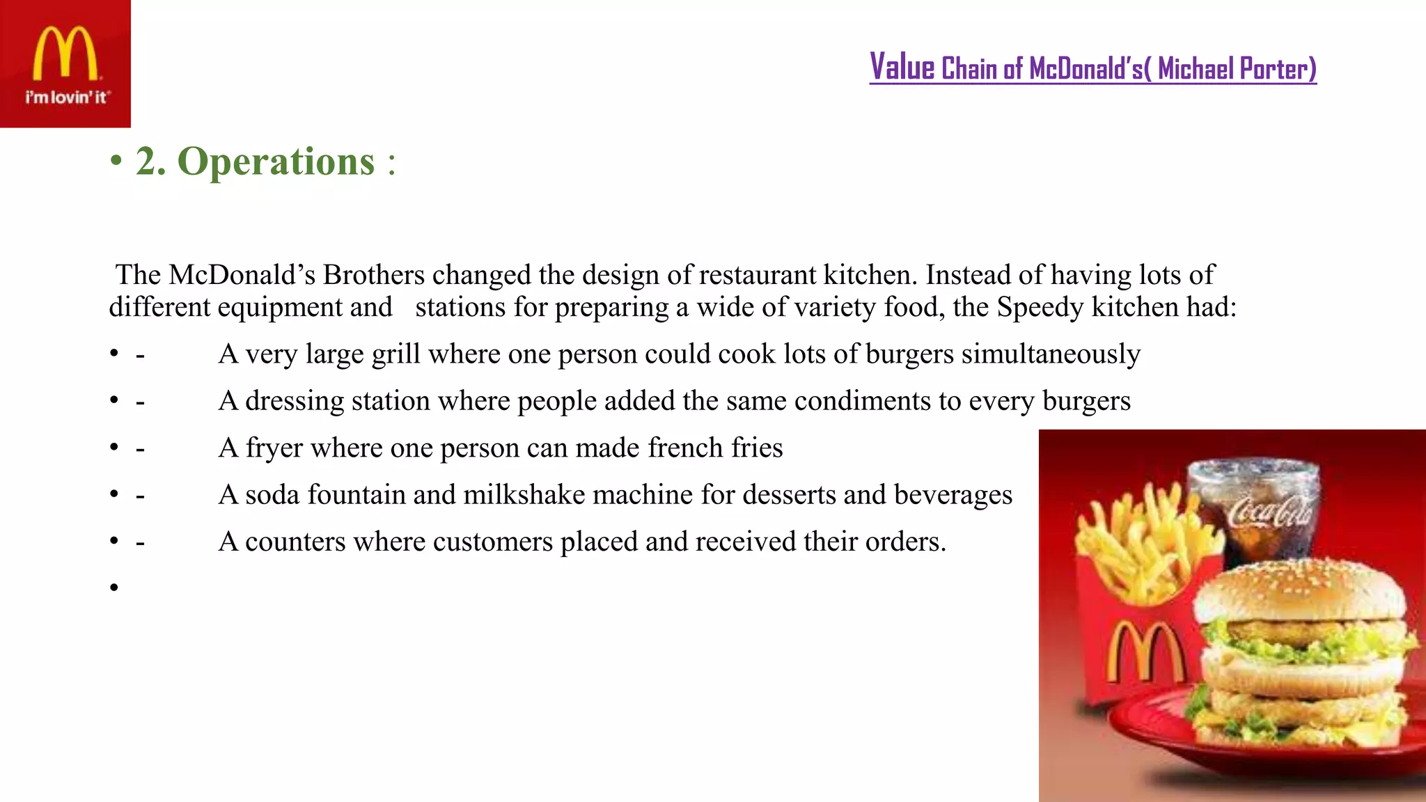 Value Chain of McDonald’s( Michael Porter)
• 2. Operations :
The McDonald’s Brothers changed the design of restaurant kitchen. Instead of having lots of
different equipment and stations for preparing a wide of variety food, the Speedy kitchen had:
• - A very large grill where one person could cook lots of burgers simultaneously
• - A dressing station where people added the same condiments to every burgers
• - A fryer where one person can made french fries
• - A soda fountain and milkshake machine for desserts and beverages
• - A counters where customers placed and received their orders.
•
 
