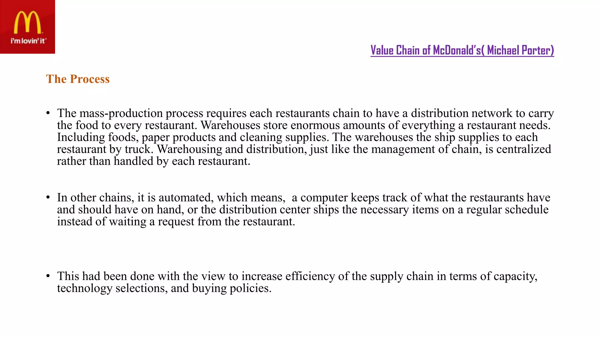 Value Chain of McDonald’s( Michael Porter)
The Process
• The mass-production process requires each restaurants chain to have a distribution network to carry
the food to every restaurant. Warehouses store enormous amounts of everything a restaurant needs.
Including foods, paper products and cleaning supplies. The warehouses the ship supplies to each
restaurant by truck. Warehousing and distribution, just like the management of chain, is centralized
rather than handled by each restaurant.
• In other chains, it is automated, which means, a computer keeps track of what the restaurants have
and should have on hand, or the distribution center ships the necessary items on a regular schedule
instead of waiting a request from the restaurant.
• This had been done with the view to increase efficiency of the supply chain in terms of capacity,
technology selections, and buying policies.
 
