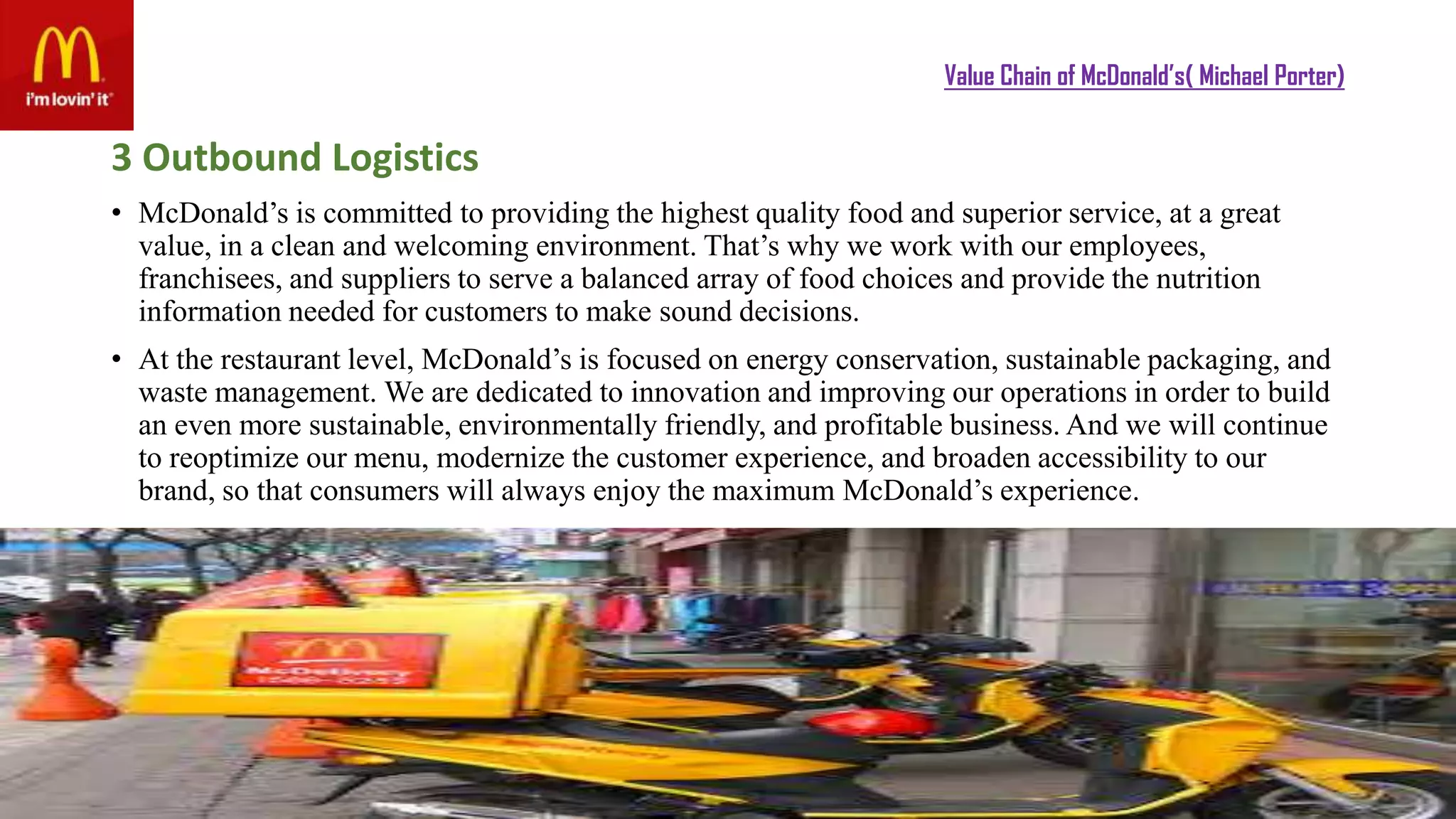 Value Chain of McDonald’s( Michael Porter)
3 Outbound Logistics
• McDonald’s is committed to providing the highest quality food and superior service, at a great
value, in a clean and welcoming environment. That’s why we work with our employees,
franchisees, and suppliers to serve a balanced array of food choices and provide the nutrition
information needed for customers to make sound decisions.
• At the restaurant level, McDonald’s is focused on energy conservation, sustainable packaging, and
waste management. We are dedicated to innovation and improving our operations in order to build
an even more sustainable, environmentally friendly, and profitable business. And we will continue
to reoptimize our menu, modernize the customer experience, and broaden accessibility to our
brand, so that consumers will always enjoy the maximum McDonald’s experience.
 
