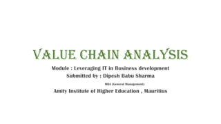 Value Chain Analysis
Module : Leveraging IT in Business development
Submitted by : Dipesh Babu Sharma
MBA (General Management)
Amity Institute of Higher Education , Mauritius
 