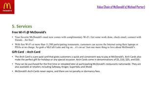 Value Chain of McDonald’s( Michael Porter)
5. Services
Free Wi-Fi @ McDonald’s
• Your favorite McDonald’s meal now comes with complimentary Wi-Fi. Get some work done, check email, connect with
friends…for free!
• With free Wi-Fi at more than 11,500 participating restaurants, customers can access the Internet using their laptops or
PDAs at no charge. So grab a McCafé Latte and log on…it’s on us! Just one more thing to love about McDonald’s.
Gift Card : Arch Card
• The Arch Card is a pre-paid card that gives customers a quick and convenient way to pay at McDonald’s. Arch Cards also
make the perfect gift for holidays or any special occasion. Arch Cards come in denominations of $5, $10, $25, and $50.
• They can be purchased for the first time or reloaded later at participating McDonald’s restaurants nationwide. They are
also available at retailers including Safeway, Kroger, SuperValu and Ahold.
• McDonald’s Arch Cards never expire, and there are no penalty or dormancy fees.
 