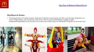 Value Chain of McDonal’s( Michael Porter)
PlayPlaces & Parties
• You bring the kids, we’ll make the party. Super-fun for the kids, stress-free for you! We’ve got this party thing down to a
science: Happy Meals, cake, decorations, party favors. Talk to your local McDonald’s manager to make
arrangements.Depending on your location, you can have your child’s party at a McDonald’s PlayPlace for even more fun!
 