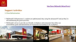Value Chain of McDonald’s( Michael Porter)
Support Activities
1. Firm Infrastructure
• McDonald’s Infrastructure is modern an sophisticated, they using the advanced IT and yet they’re
still maintaining the green activities.
• McDonald’s strives to provide eco-friendly workplaces and restaurants that reflect our
sustainability goals and demonstrate environmental stewardship in the workplace.
 