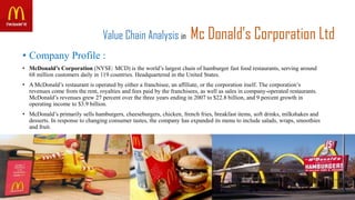 Value Chain Analysis in Mc Donald’s Corporation Ltd
• Company Profile :
• McDonald’s Corporation (NYSE: MCD) is the world’s largest chain of hamburger fast food restaurants, serving around
68 million customers daily in 119 countries. Headquartered in the United States.
• A McDonald’s restaurant is operated by either a franchisee, an affiliate, or the corporation itself. The corporation’s
revenues come from the rent, royalties and fees paid by the franchisees, as well as sales in company-operated restaurants.
McDonald’s revenues grew 27 percent over the three years ending in 2007 to $22.8 billion, and 9 percent growth in
operating income to $3.9 billion.
• McDonald’s primarily sells hamburgers, cheeseburgers, chicken, french fries, breakfast items, soft drinks, milkshakes and
desserts. In response to changing consumer tastes, the company has expanded its menu to include salads, wraps, smoothies
and fruit.
 