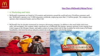 Value Chain of McDonald’s( Michael Porter)
• 4. Marketing and Sales
• McDonald’s restaurants are found in 119 countries and territories around the world and serve 58 million customers each
day. McDonald’s operates over 31,000 restaurants worldwide, employing more than 1.5 million people. The company also
operates other restaurant brands, such as Piles Café.
• McDonald’s has for decades maintained an extensive advertising campaign. In addition to the usual media (television,
radio, and newspaper), the company makes significant use of billboards and signage, sponsors sporting events ranging from
Little League to the Olympic Games, and makes coolers of orange drink with its logo available for local events of all kinds.
Nonetheless, television has always played a central role in the company’s advertising strategy.
 