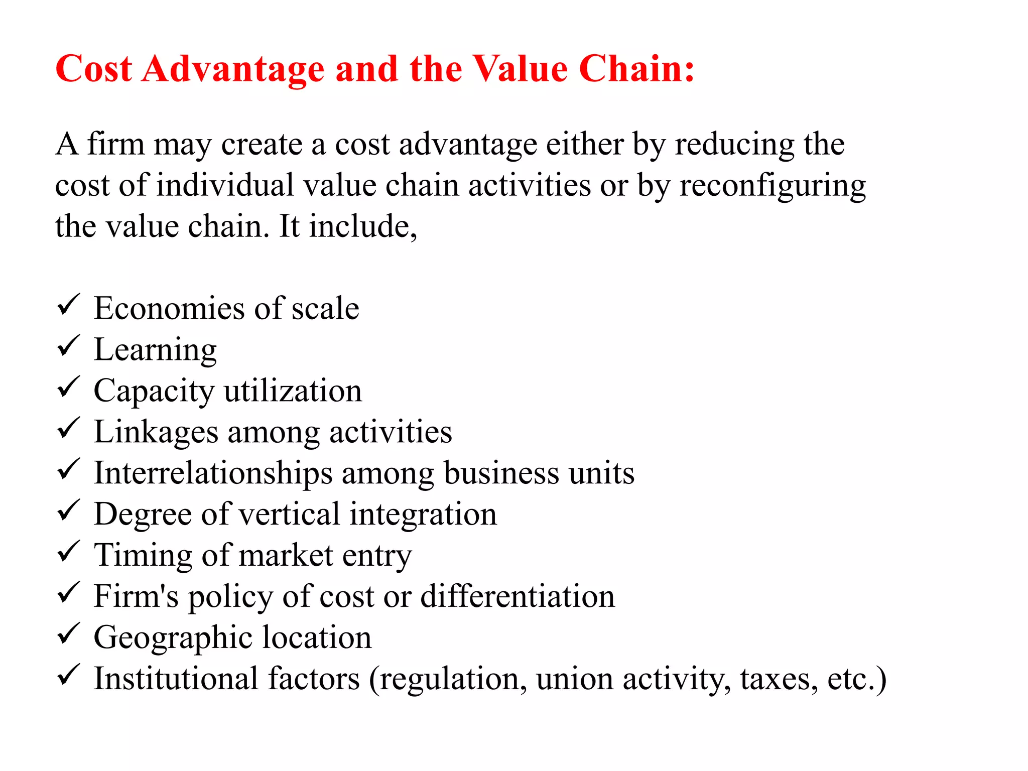 Cost Advantage and the Value Chain: 
A firm may create a cost advantage either by reducing the 
cost of individual value chain activities or by reconfiguring 
the value chain. It include, 
 Economies of scale 
 Learning 
 Capacity utilization 
 Linkages among activities 
 Interrelationships among business units 
 Degree of vertical integration 
 Timing of market entry 
 Firm's policy of cost or differentiation 
 Geographic location 
 Institutional factors (regulation, union activity, taxes, etc.) 
 