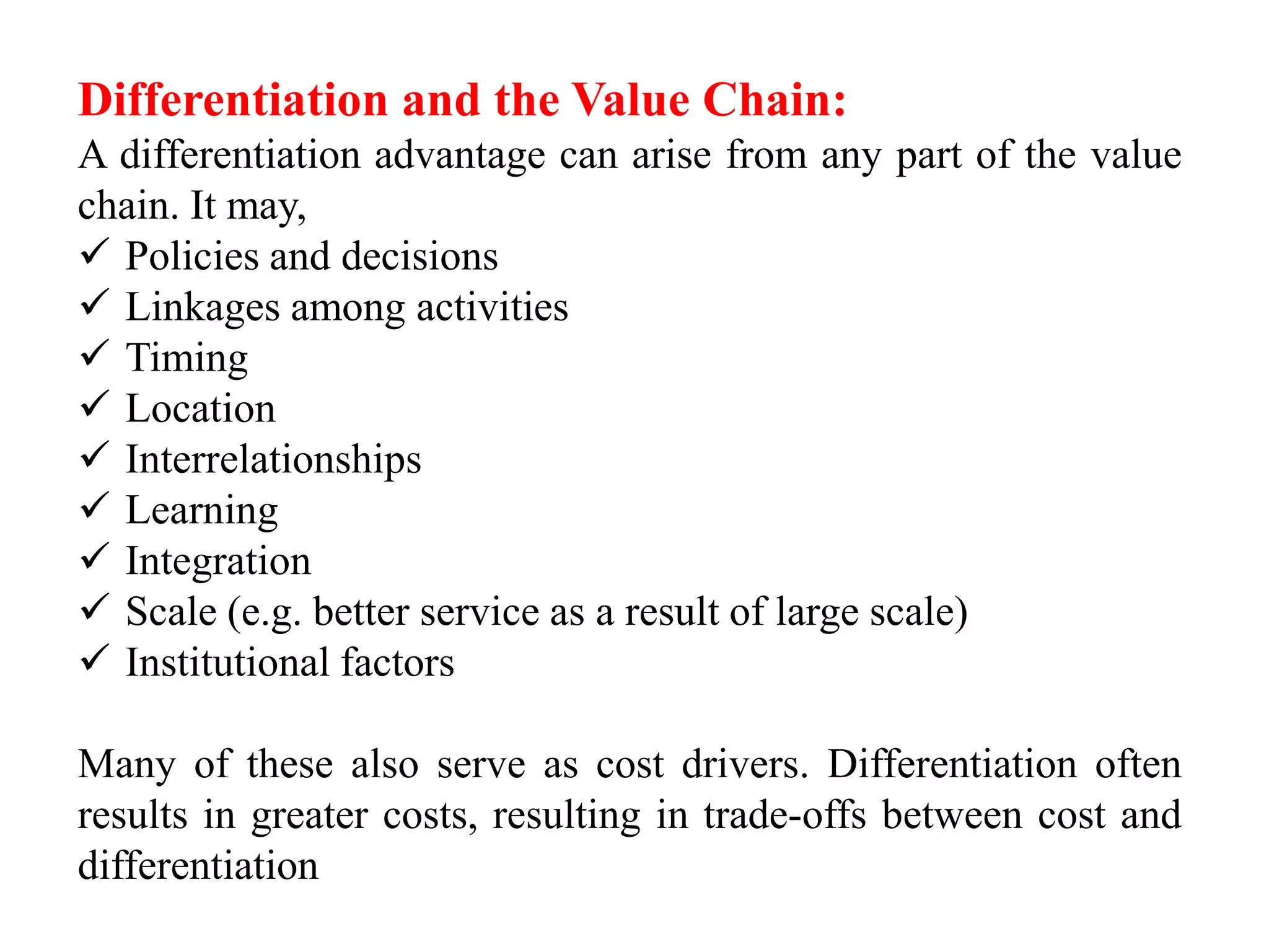 Differentiation and the Value Chain: 
A differentiation advantage can arise from any part of the value 
chain. It may, 
 Policies and decisions 
 Linkages among activities 
 Timing 
 Location 
 Interrelationships 
 Learning 
 Integration 
 Scale (e.g. better service as a result of large scale) 
 Institutional factors 
Many of these also serve as cost drivers. Differentiation often 
results in greater costs, resulting in trade-offs between cost and 
differentiation 
 