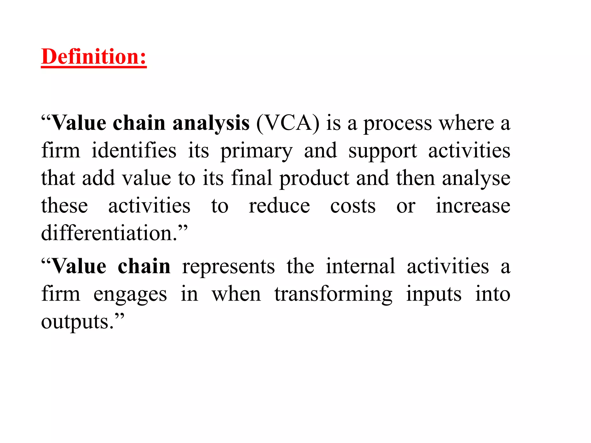 Definition: 
“Value chain analysis (VCA) is a process where a 
firm identifies its primary and support activities 
that add value to its final product and then analyse 
these activities to reduce costs or increase 
differentiation.” 
“Value chain represents the internal activities a 
firm engages in when transforming inputs into 
outputs.” 
 