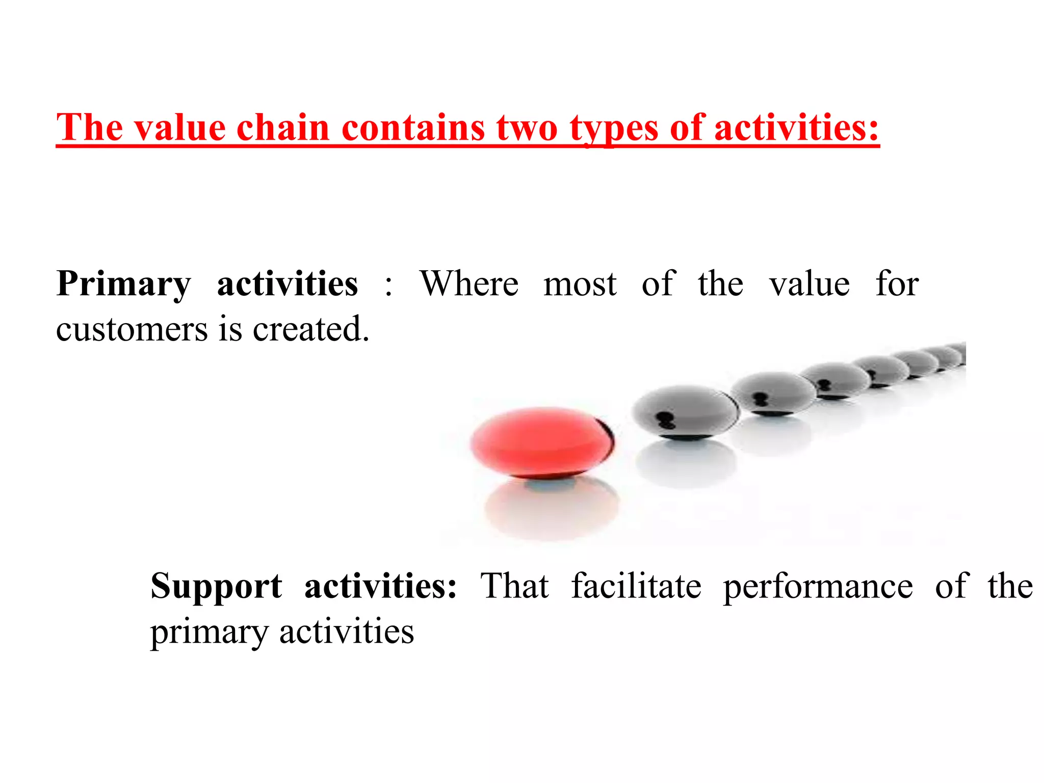 The value chain contains two types of activities: 
Primary activities : Where most of the value for 
customers is created. 
Support activities: That facilitate performance of the 
primary activities 
 