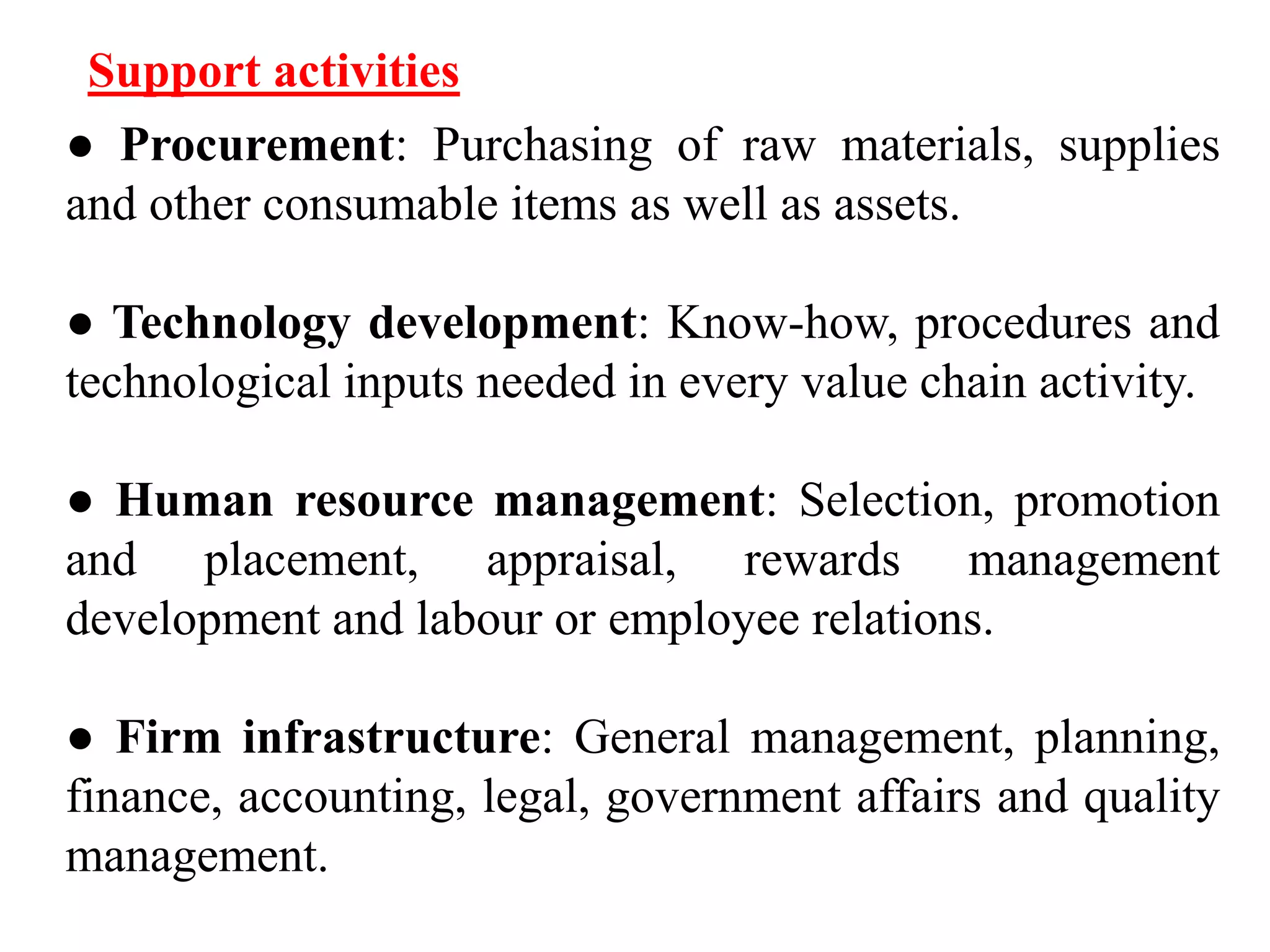 Support activities 
● Procurement: Purchasing of raw materials, supplies 
and other consumable items as well as assets. 
● Technology development: Know-how, procedures and 
technological inputs needed in every value chain activity. 
● Human resource management: Selection, promotion 
and placement, appraisal, rewards management 
development and labour or employee relations. 
● Firm infrastructure: General management, planning, 
finance, accounting, legal, government affairs and quality 
management. 
 