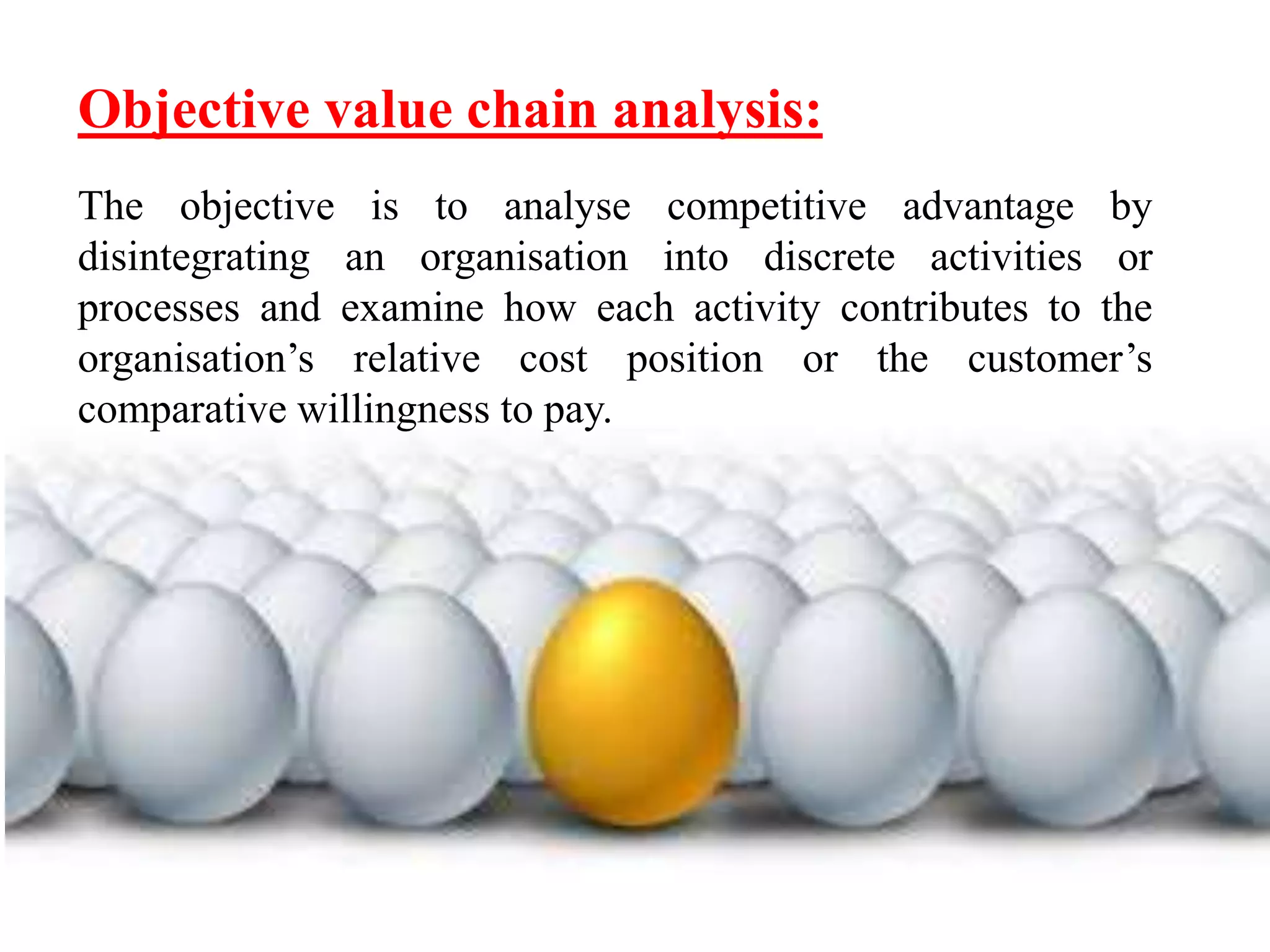 Objective value chain analysis: 
The objective is to analyse competitive advantage by 
disintegrating an organisation into discrete activities or 
processes and examine how each activity contributes to the 
organisation’s relative cost position or the customer’s 
comparative willingness to pay. 
 