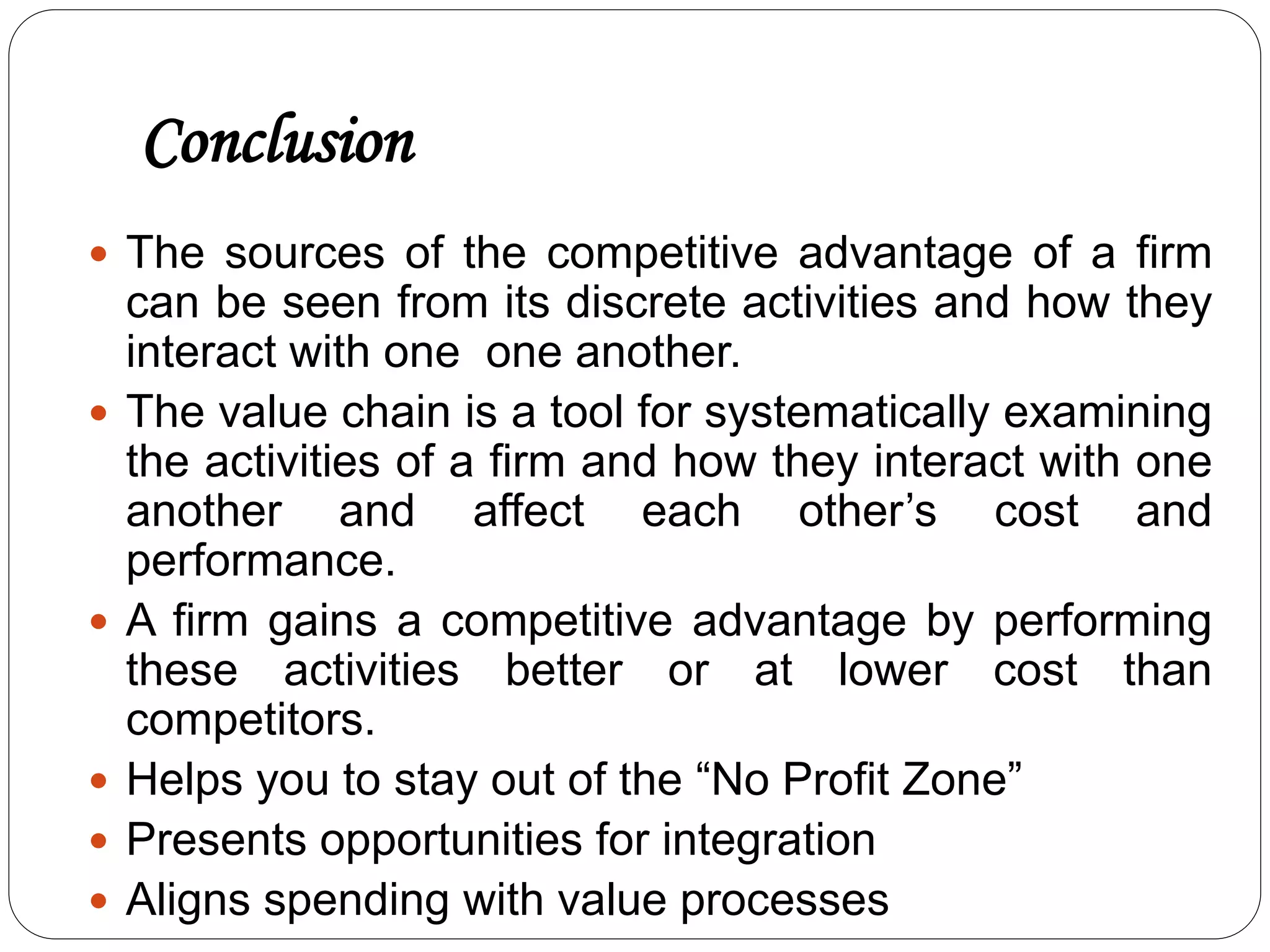 Conclusion
 The sources of the competitive advantage of a firm
can be seen from its discrete activities and how they
interact with one one another.
 The value chain is a tool for systematically examining
the activities of a firm and how they interact with one
another and affect each other’s cost and
performance.
 A firm gains a competitive advantage by performing
these activities better or at lower cost than
competitors.
 Helps you to stay out of the “No Profit Zone”
 Presents opportunities for integration
 Aligns spending with value processes
 