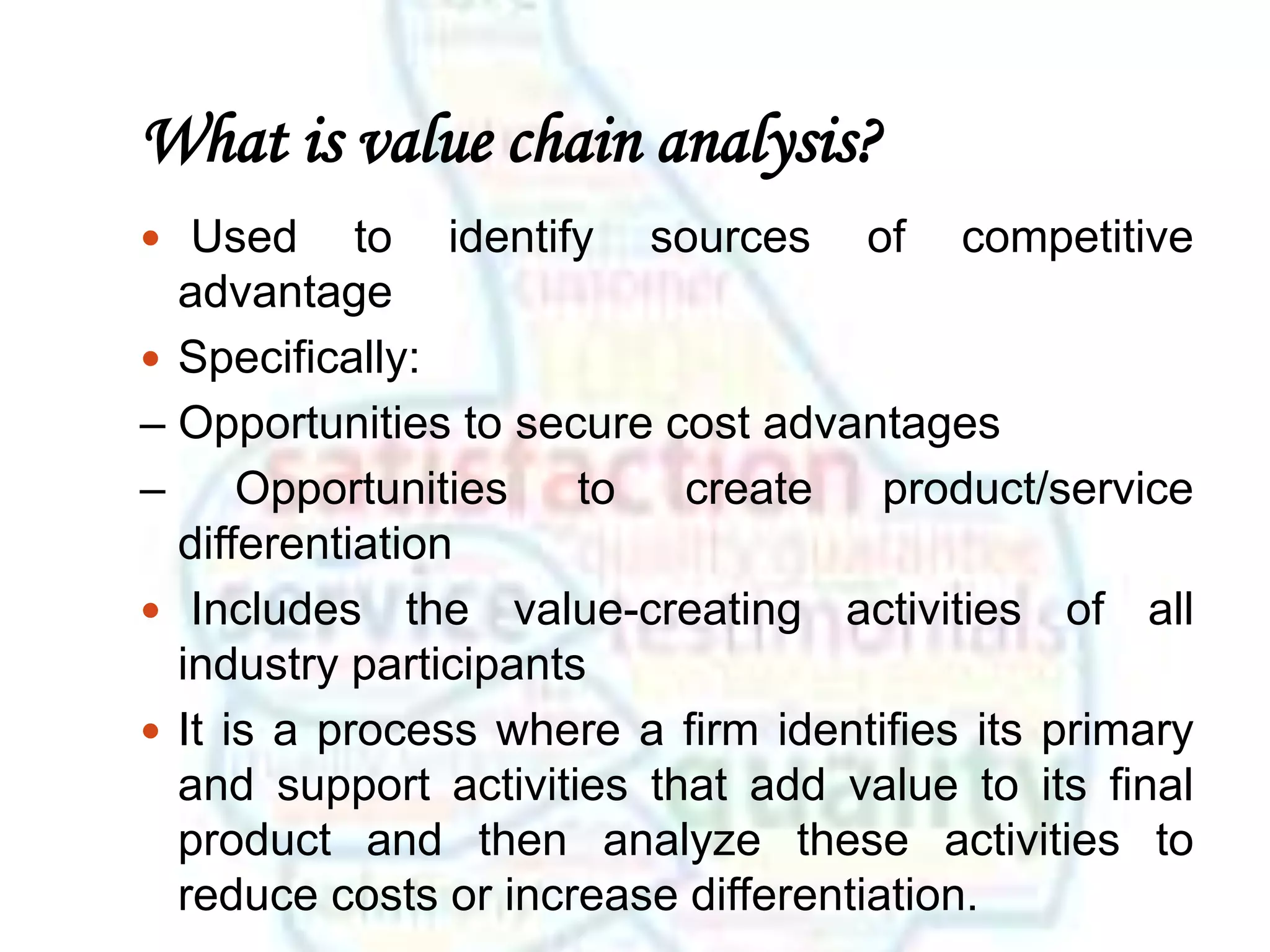 What is value chain analysis?
 Used to identify sources of competitive
advantage
 Specifically:
– Opportunities to secure cost advantages
– Opportunities to create product/service
differentiation
 Includes the value-creating activities of all
industry participants
 It is a process where a firm identifies its primary
and support activities that add value to its final
product and then analyze these activities to
reduce costs or increase differentiation.
 