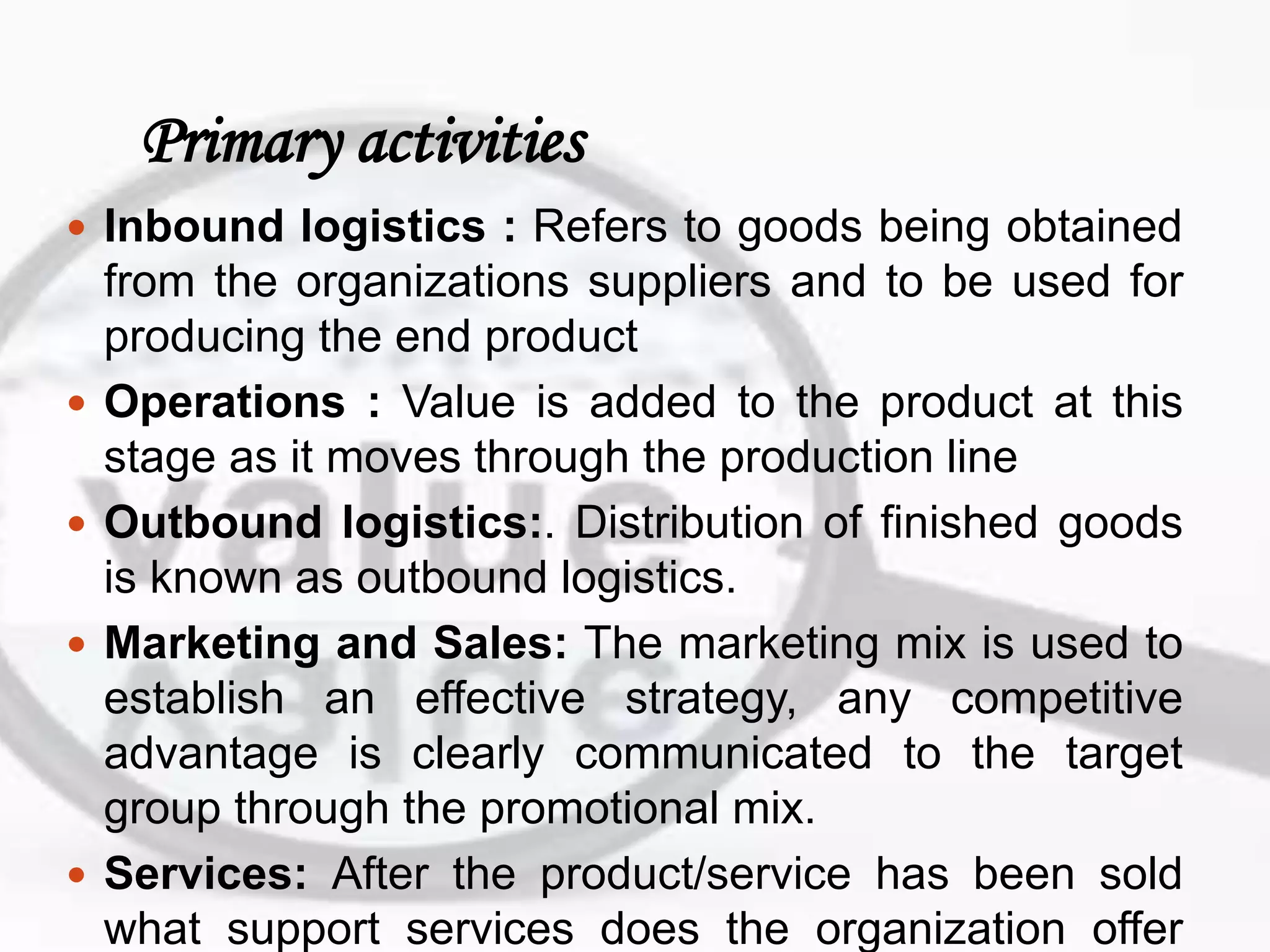 Primary activities
 Inbound logistics : Refers to goods being obtained
from the organizations suppliers and to be used for
producing the end product
 Operations : Value is added to the product at this
stage as it moves through the production line
 Outbound logistics:. Distribution of finished goods
is known as outbound logistics.
 Marketing and Sales: The marketing mix is used to
establish an effective strategy, any competitive
advantage is clearly communicated to the target
group through the promotional mix.
 Services: After the product/service has been sold
what support services does the organization offer
 