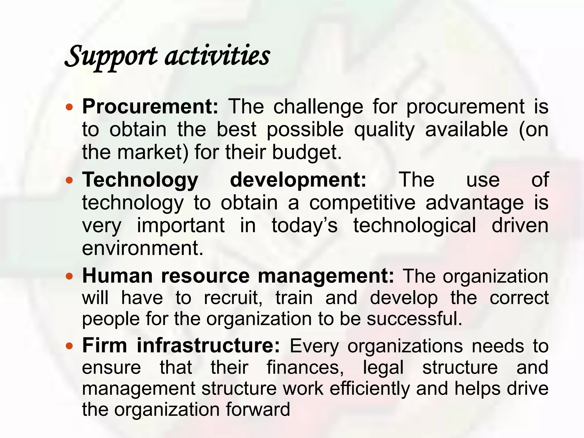 Support activities
 Procurement: The challenge for procurement is
to obtain the best possible quality available (on
the market) for their budget.
 Technology development: The use of
technology to obtain a competitive advantage is
very important in today’s technological driven
environment.
 Human resource management: The organization
will have to recruit, train and develop the correct
people for the organization to be successful.
 Firm infrastructure: Every organizations needs to
ensure that their finances, legal structure and
management structure work efficiently and helps drive
the organization forward
 